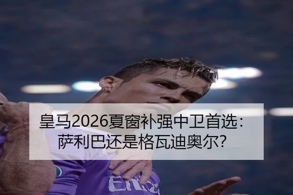 皇马2026夏窗补强中卫首选：萨利巴还是格瓦迪奥尔？